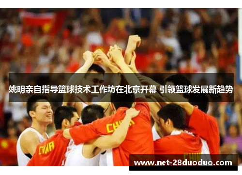 姚明亲自指导篮球技术工作坊在北京开幕 引领篮球发展新趋势