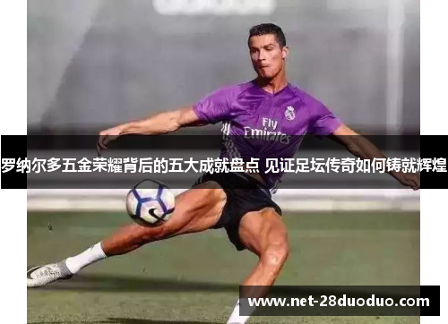 罗纳尔多五金荣耀背后的五大成就盘点 见证足坛传奇如何铸就辉煌