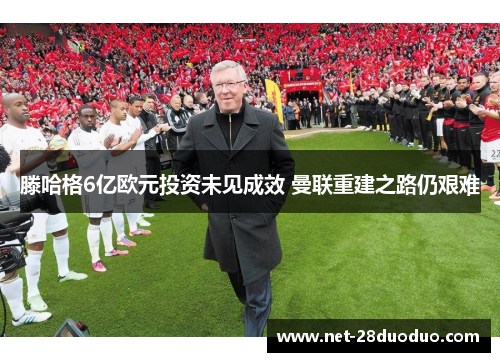 滕哈格6亿欧元投资未见成效 曼联重建之路仍艰难