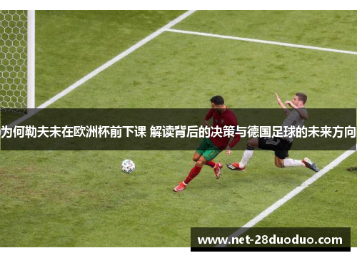 为何勒夫未在欧洲杯前下课 解读背后的决策与德国足球的未来方向