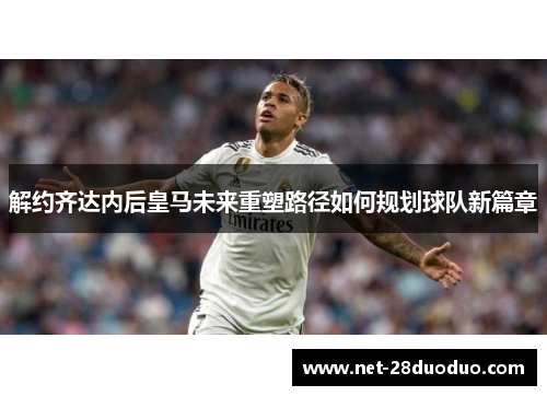 解约齐达内后皇马未来重塑路径如何规划球队新篇章