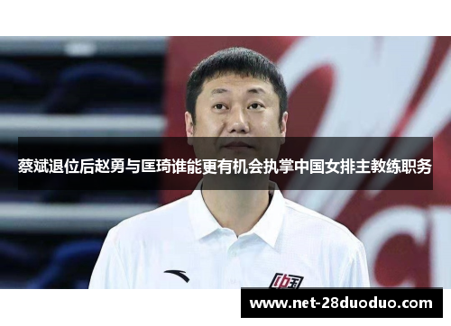 蔡斌退位后赵勇与匡琦谁能更有机会执掌中国女排主教练职务